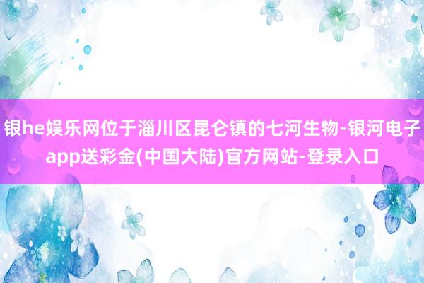 银he娱乐网位于淄川区昆仑镇的七河生物-银河电子app送彩金(中国大陆)官方网站-登录入口