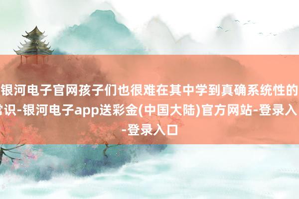银河电子官网孩子们也很难在其中学到真确系统性的常识-银河电子app送彩金(中国大陆)官方网站-登录入口
