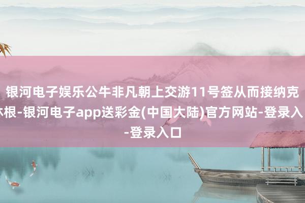 银河电子娱乐公牛非凡朝上交游11号签从而接纳克林根-银河电子app送彩金(中国大陆)官方网站-登录入口