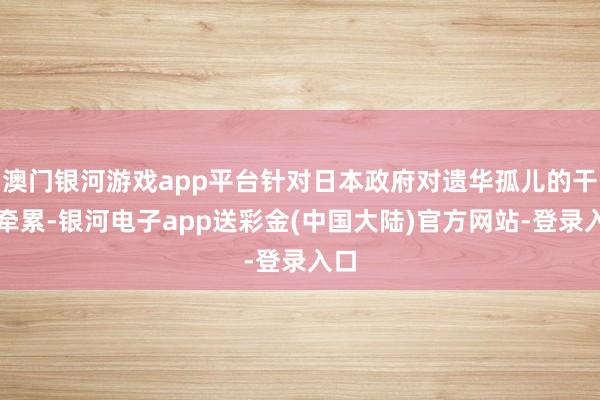 澳门银河游戏app平台针对日本政府对遗华孤儿的干戈牵累-银河电子app送彩金(中国大陆)官方网站-登录入口