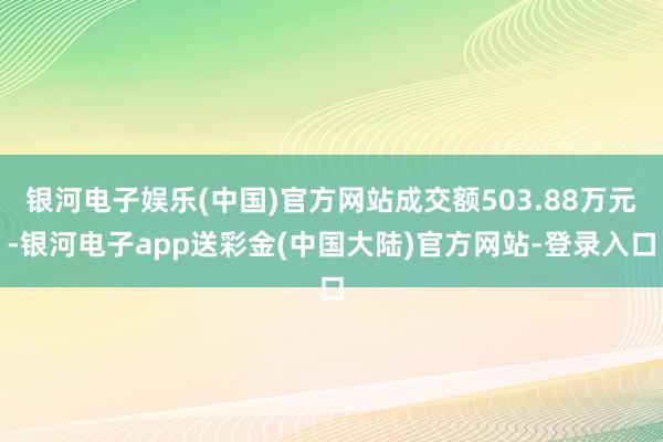银河电子娱乐(中国)官方网站成交额503.88万元-银河电子app送彩金(中国大陆)官方网站-登录入口