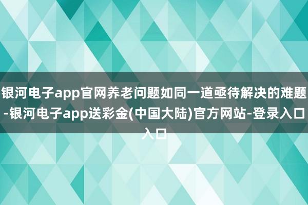银河电子app官网养老问题如同一道亟待解决的难题-银河电子app送彩金(中国大陆)官方网站-登录入口