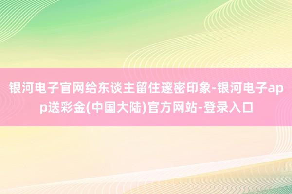 银河电子官网给东谈主留住邃密印象-银河电子app送彩金(中国大陆)官方网站-登录入口