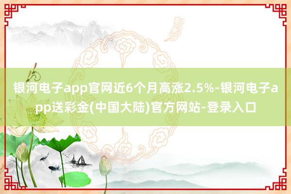 银河电子app官网近6个月高涨2.5%-银河电子app送彩金(中国大陆)官方网站-登录入口
