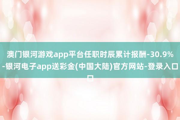 澳门银河游戏app平台任职时辰累计报酬-30.9%-银河电子app送彩金(中国大陆)官方网站-登录入口