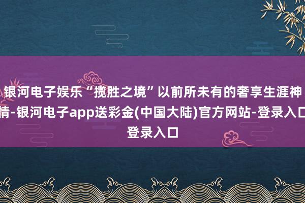 银河电子娱乐“揽胜之境”以前所未有的奢享生涯神情-银河电子app送彩金(中国大陆)官方网站-登录入口