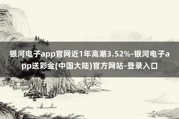 银河电子app官网近1年高潮3.52%-银河电子app送彩金(中国大陆)官方网站-登录入口
