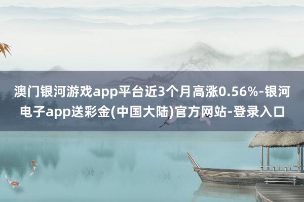 澳门银河游戏app平台近3个月高涨0.56%-银河电子app送彩金(中国大陆)官方网站-登录入口
