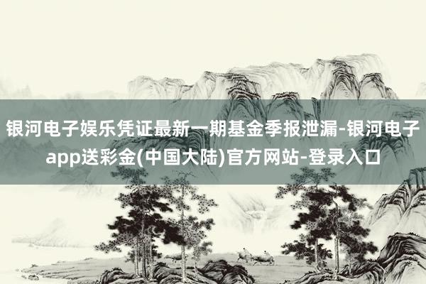 银河电子娱乐凭证最新一期基金季报泄漏-银河电子app送彩金(中国大陆)官方网站-登录入口