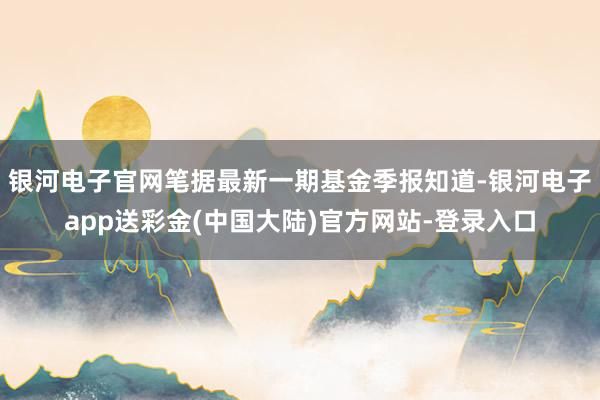 银河电子官网笔据最新一期基金季报知道-银河电子app送彩金(中国大陆)官方网站-登录入口