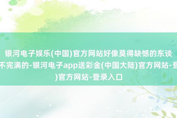 银河电子娱乐(中国)官方网站好像莫得缺憾的东谈主生是不完满的-银河电子app送彩金(中国大陆)官方网站-登录入口