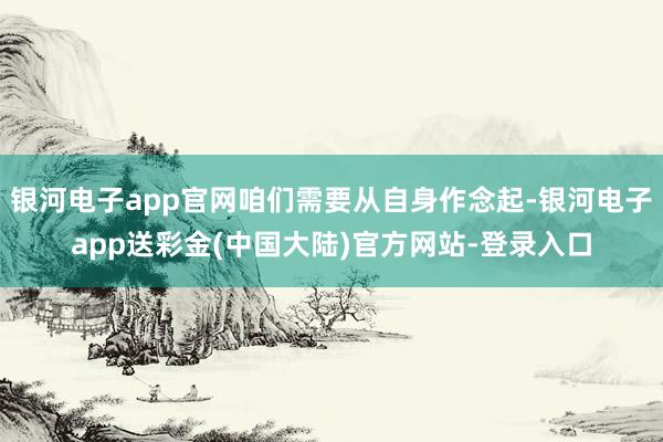 银河电子app官网咱们需要从自身作念起-银河电子app送彩金(中国大陆)官方网站-登录入口