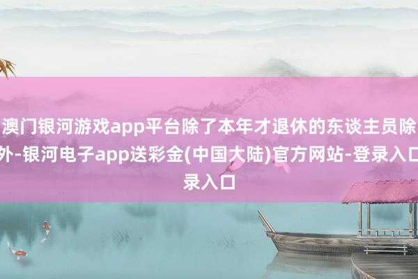 澳门银河游戏app平台除了本年才退休的东谈主员除外-银河电子app送彩金(中国大陆)官方网站-登录入口
