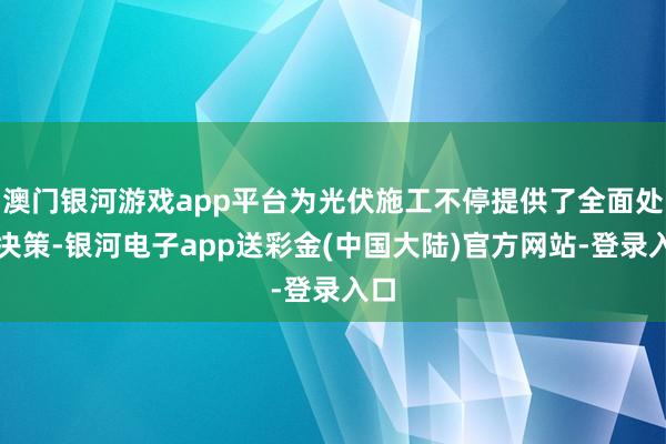 澳门银河游戏app平台为光伏施工不停提供了全面处理决策-银河电子app送彩金(中国大陆)官方网站-登录入口