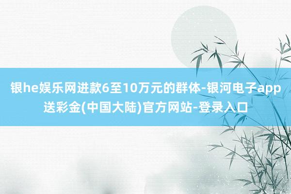 银he娱乐网进款6至10万元的群体-银河电子app送彩金(中国大陆)官方网站-登录入口