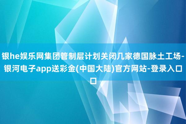 银he娱乐网集团管制层计划关闭几家德国脉土工场-银河电子app送彩金(中国大陆)官方网站-登录入口