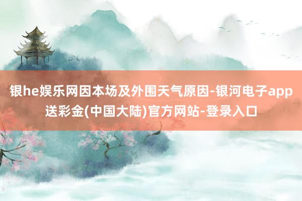 银he娱乐网因本场及外围天气原因-银河电子app送彩金(中国大陆)官方网站-登录入口