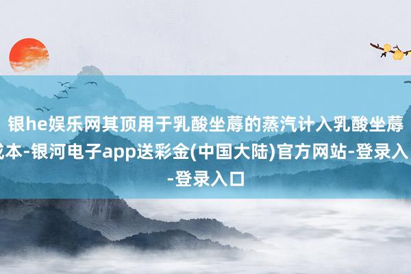银he娱乐网其顶用于乳酸坐蓐的蒸汽计入乳酸坐蓐成本-银河电子app送彩金(中国大陆)官方网站-登录入口