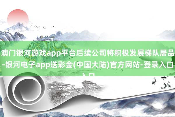 澳门银河游戏app平台后续公司将积极发展梯队居品-银河电子app送彩金(中国大陆)官方网站-登录入口