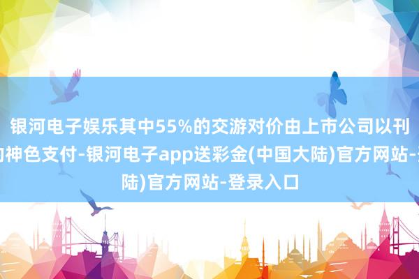 银河电子娱乐其中55%的交游对价由上市公司以刊行股份的神色支付-银河电子app送彩金(中国大陆)官方网站-登录入口
