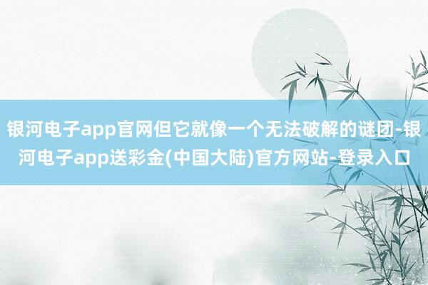 银河电子app官网但它就像一个无法破解的谜团-银河电子app送彩金(中国大陆)官方网站-登录入口