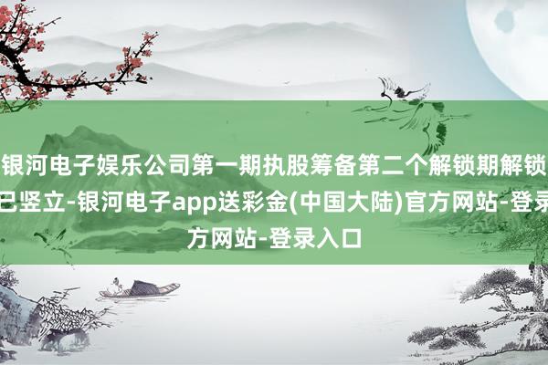银河电子娱乐公司第一期执股筹备第二个解锁期解锁要求已竖立-银河电子app送彩金(中国大陆)官方网站-登录入口