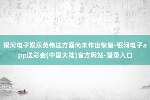 银河电子娱乐英伟达方面尚未作出恢复-银河电子app送彩金(中国大陆)官方网站-登录入口
