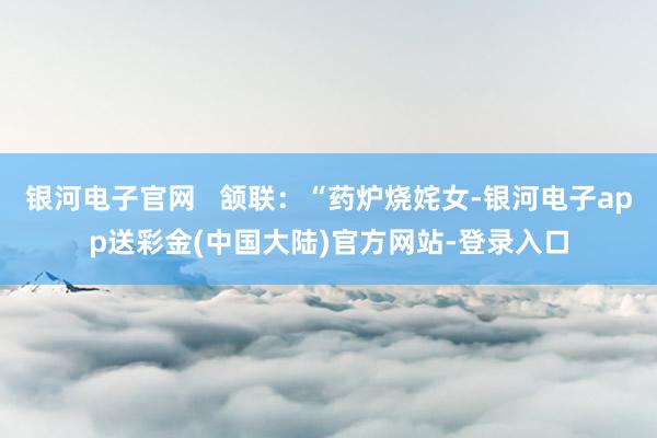 银河电子官网   颔联：“药炉烧姹女-银河电子app送彩金(中国大陆)官方网站-登录入口