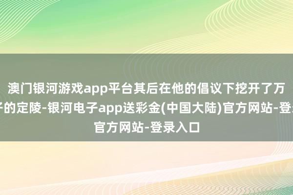 澳门银河游戏app平台其后在他的倡议下挖开了万历天子的定陵-银河电子app送彩金(中国大陆)官方网站-登录入口