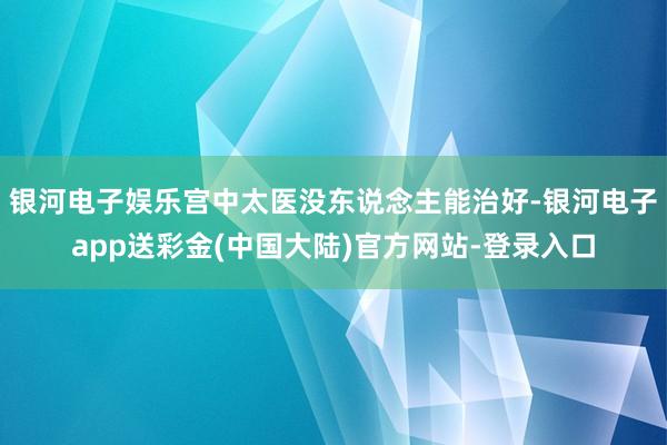 银河电子娱乐宫中太医没东说念主能治好-银河电子app送彩金(中国大陆)官方网站-登录入口