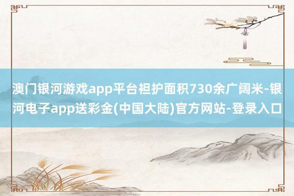 澳门银河游戏app平台袒护面积730余广阔米-银河电子app送彩金(中国大陆)官方网站-登录入口