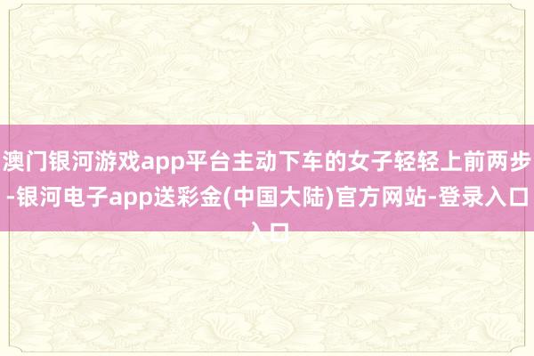 澳门银河游戏app平台主动下车的女子轻轻上前两步-银河电子app送彩金(中国大陆)官方网站-登录入口