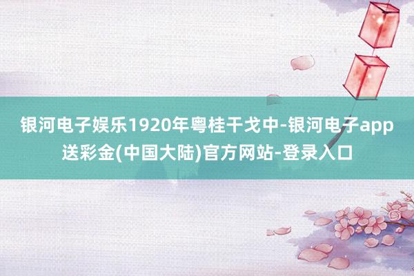 银河电子娱乐1920年粤桂干戈中-银河电子app送彩金(中国大陆)官方网站-登录入口
