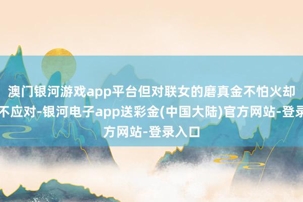 澳门银河游戏app平台但对联女的磨真金不怕火却涓滴不应对-银河电子app送彩金(中国大陆)官方网站-登录入口