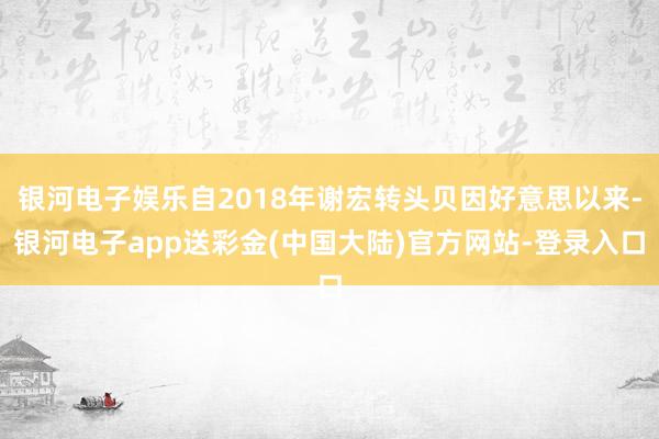 银河电子娱乐自2018年谢宏转头贝因好意思以来-银河电子app送彩金(中国大陆)官方网站-登录入口