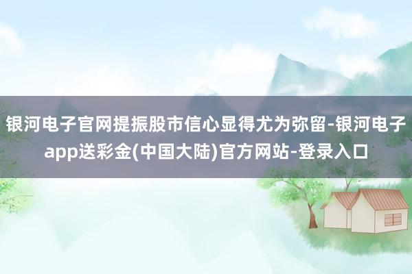 银河电子官网提振股市信心显得尤为弥留-银河电子app送彩金(中国大陆)官方网站-登录入口