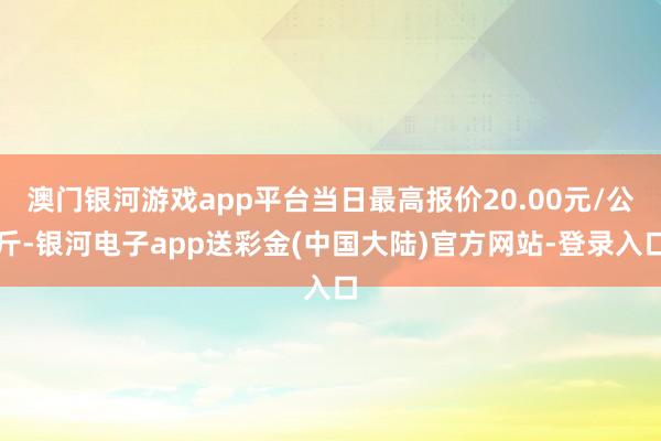 澳门银河游戏app平台当日最高报价20.00元/公斤-银河电子app送彩金(中国大陆)官方网站-登录入口