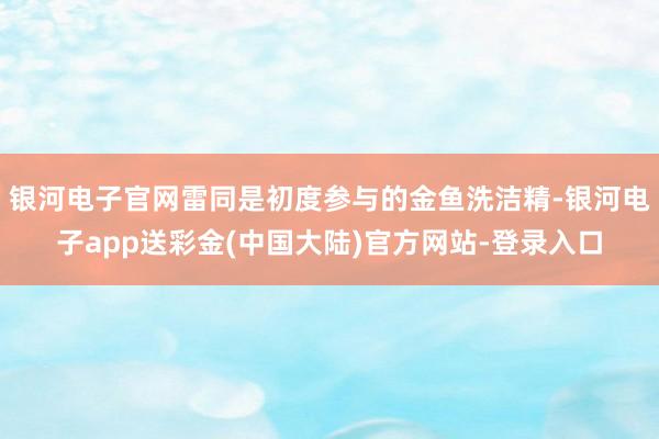 银河电子官网雷同是初度参与的金鱼洗洁精-银河电子app送彩金(中国大陆)官方网站-登录入口