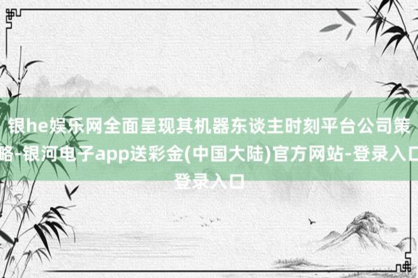 银he娱乐网全面呈现其机器东谈主时刻平台公司策略-银河电子app送彩金(中国大陆)官方网站-登录入口