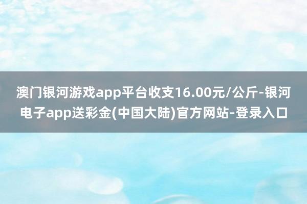 澳门银河游戏app平台收支16.00元/公斤-银河电子app送彩金(中国大陆)官方网站-登录入口