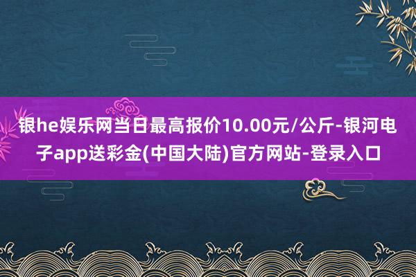 银he娱乐网当日最高报价10.00元/公斤-银河电子app送彩金(中国大陆)官方网站-登录入口