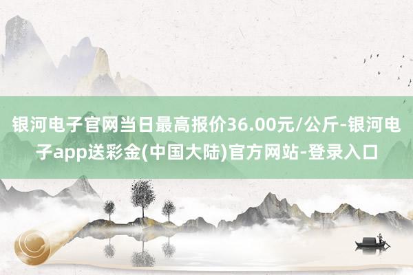 银河电子官网当日最高报价36.00元/公斤-银河电子app送彩金(中国大陆)官方网站-登录入口