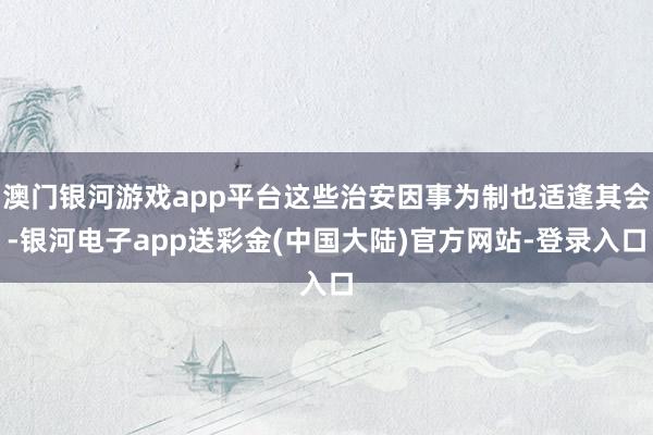 澳门银河游戏app平台这些治安因事为制也适逢其会-银河电子app送彩金(中国大陆)官方网站-登录入口