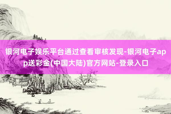 银河电子娱乐平台通过查看审核发现-银河电子app送彩金(中国大陆)官方网站-登录入口