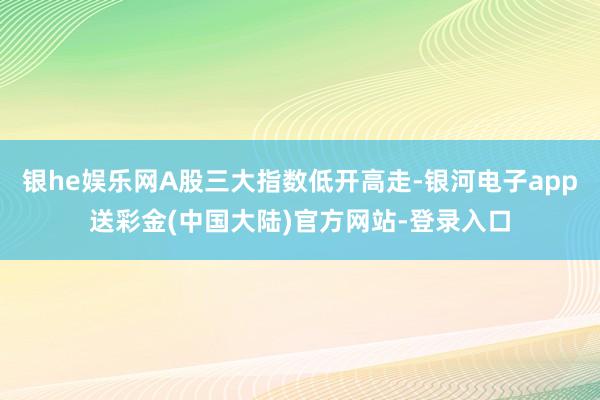 银he娱乐网A股三大指数低开高走-银河电子app送彩金(中国大陆)官方网站-登录入口