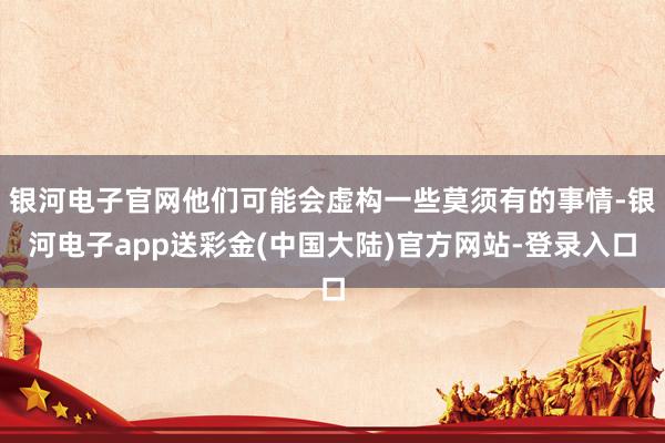 银河电子官网他们可能会虚构一些莫须有的事情-银河电子app送彩金(中国大陆)官方网站-登录入口
