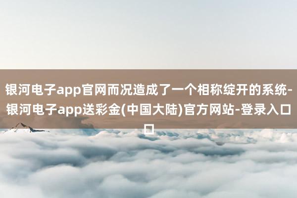 银河电子app官网而况造成了一个相称绽开的系统-银河电子app送彩金(中国大陆)官方网站-登录入口
