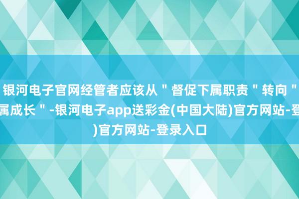 银河电子官网经管者应该从＂督促下属职责＂转向＂匡助下属成长＂-银河电子app送彩金(中国大陆)官方网站-登录入口