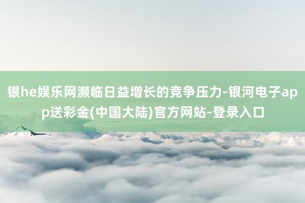 银he娱乐网濒临日益增长的竞争压力-银河电子app送彩金(中国大陆)官方网站-登录入口