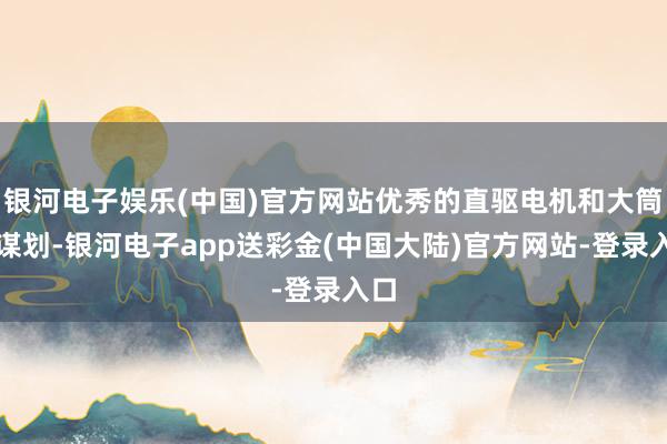 银河电子娱乐(中国)官方网站优秀的直驱电机和大筒径谋划-银河电子app送彩金(中国大陆)官方网站-登录入口